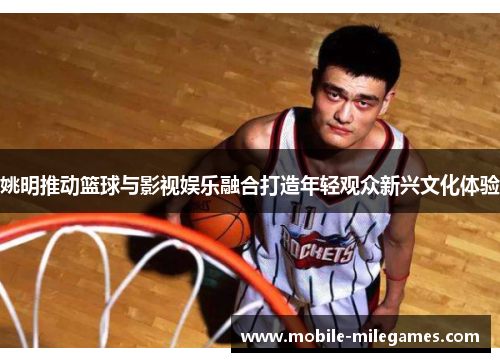 姚明推动篮球与影视娱乐融合打造年轻观众新兴文化体验