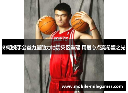 姚明携手公益力量助力地震灾区重建 用爱心点亮希望之光