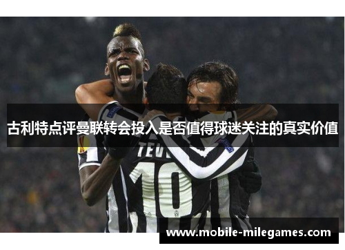 古利特点评曼联转会投入是否值得球迷关注的真实价值
