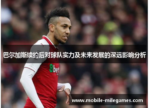 巴尔加斯续约后对球队实力及未来发展的深远影响分析