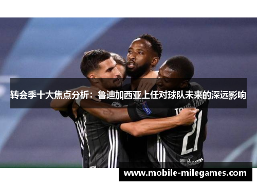 转会季十大焦点分析：鲁迪加西亚上任对球队未来的深远影响