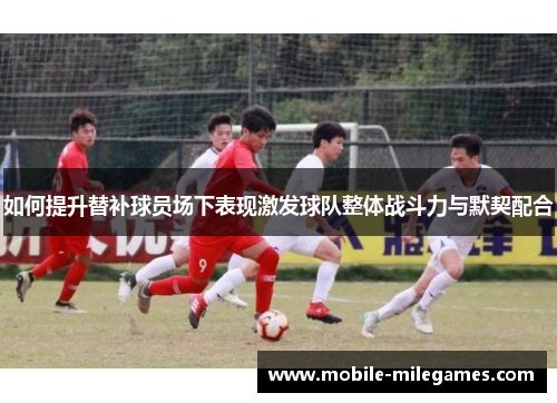 如何提升替补球员场下表现激发球队整体战斗力与默契配合