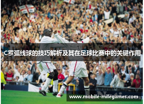 C罗弧线球的技巧解析及其在足球比赛中的关键作用