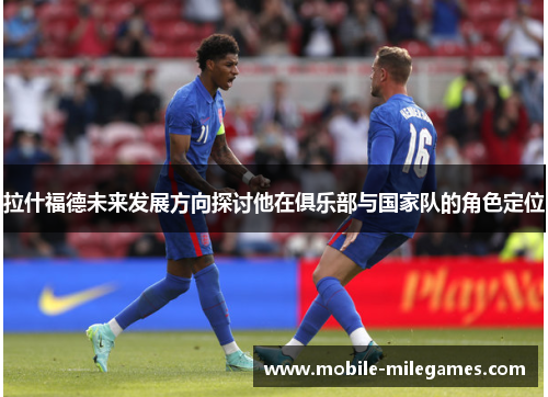 拉什福德未来发展方向探讨他在俱乐部与国家队的角色定位
