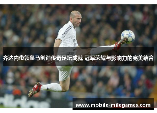 齐达内带领皇马创造传奇足坛成就 冠军荣耀与影响力的完美结合